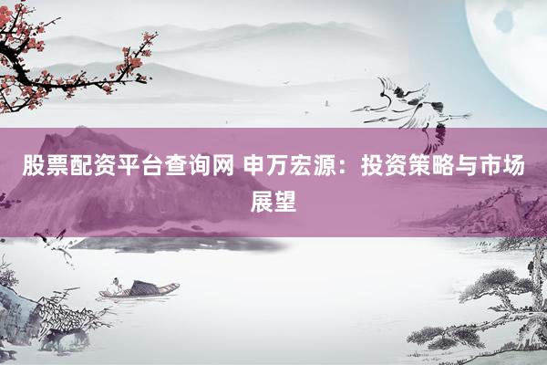 股票配资平台查询网 申万宏源：投资策略与市场展望