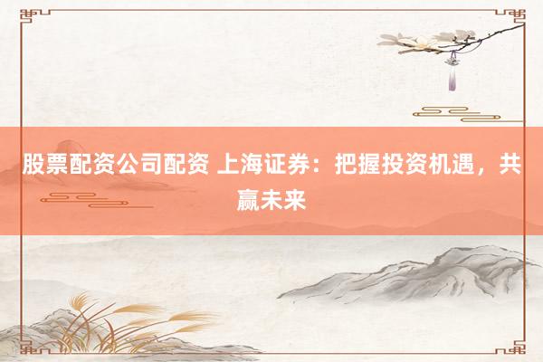股票配资公司配资 上海证券：把握投资机遇，共赢未来