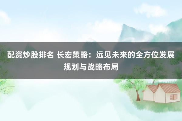 配资炒股排名 长宏策略：远见未来的全方位发展规划与战略布局