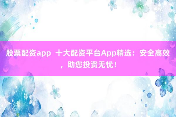 股票配资app  十大配资平台App精选：安全高效，助您投资无忧！