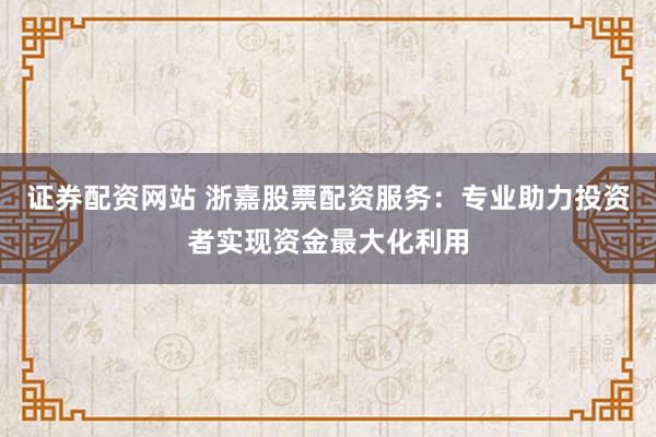 证券配资网站 浙嘉股票配资服务：专业助力投资者实现资金最大化利用