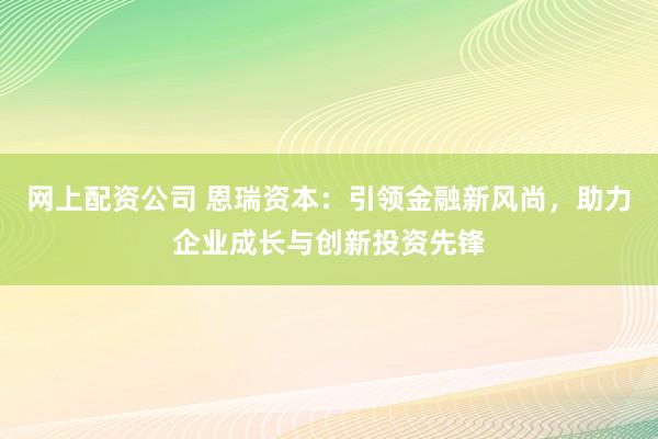 网上配资公司 恩瑞资本：引领金融新风尚，助力企业成长与创新投资先锋