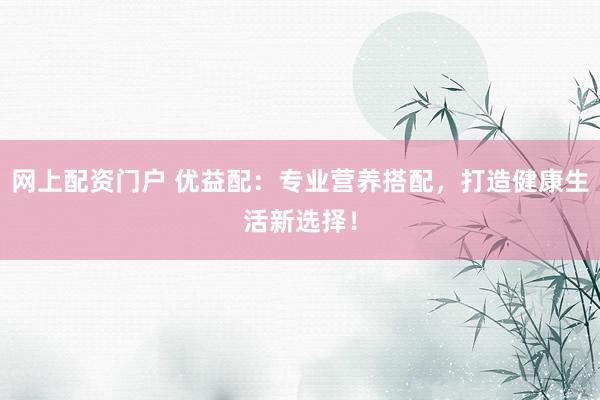 网上配资门户 优益配：专业营养搭配，打造健康生活新选择！
