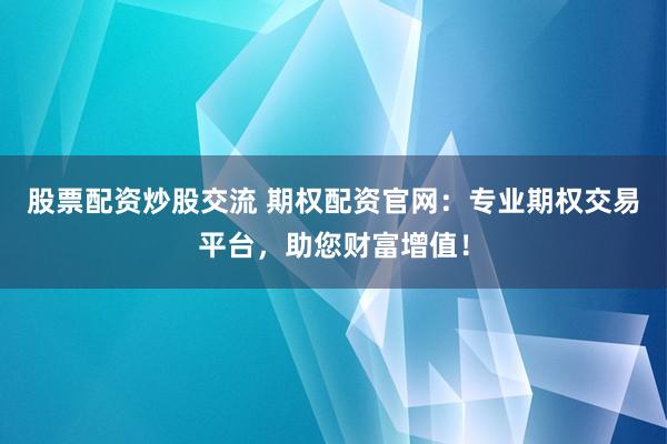 股票配资炒股交流 期权配资官网：专业期权交易平台，助您财富增值！