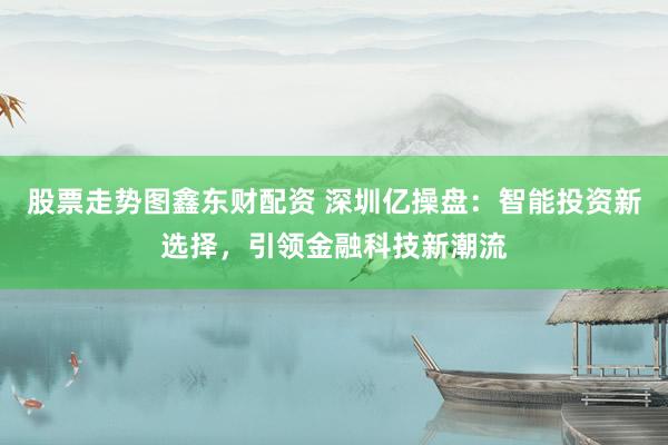 股票走势图鑫东财配资 深圳亿操盘：智能投资新选择，引领金融科技新潮流