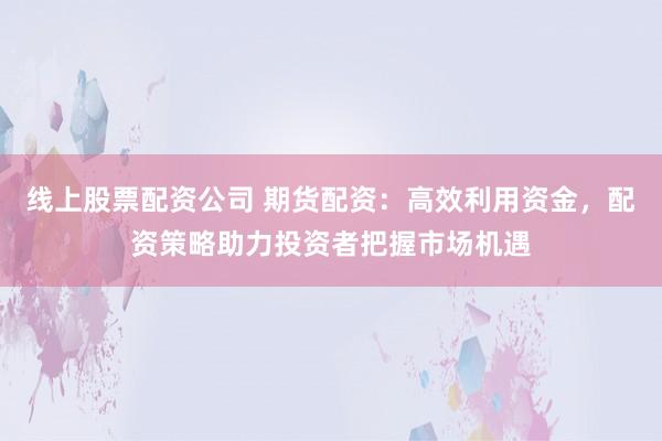线上股票配资公司 期货配资：高效利用资金，配资策略助力投资者把握市场机遇