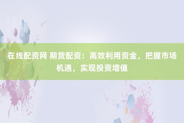 在线配资网 期货配资：高效利用资金，把握市场机遇，实现投资增值