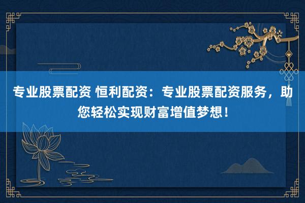专业股票配资 恒利配资：专业股票配资服务，助您轻松实现财富增值梦想！